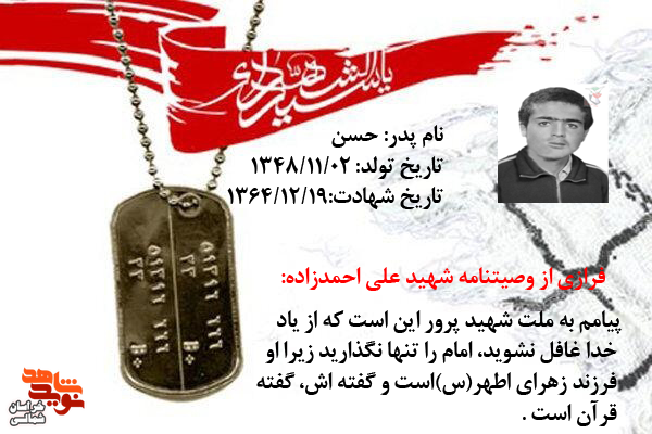 شهید«علی احمدزاده» در وصیتنامه اش نوشته است: ما به نداى فرزند زهرا، اين بزرگوار و حسين زمان لبيك مى گوييم و نمى گذاريم همانند حسين تنها بماند، حتی اگر جان خود را از دست بدهيم، تا راه خونين و سرخ شهدا را ادامه دهيم و نگذاريم، خون شهدا پايمال شو